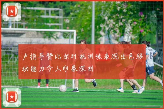 卢指导赞比尔对抗训练表现出色移动能力令人印象深刻