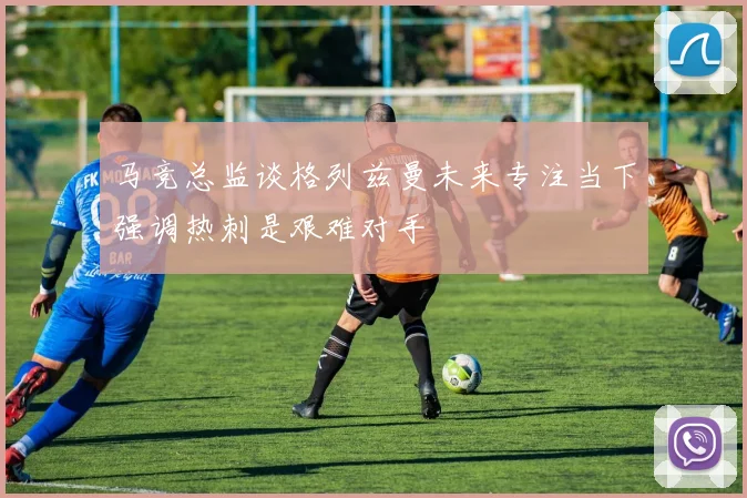 马竞总监谈格列兹曼未来专注当下强调热刺是艰难对手