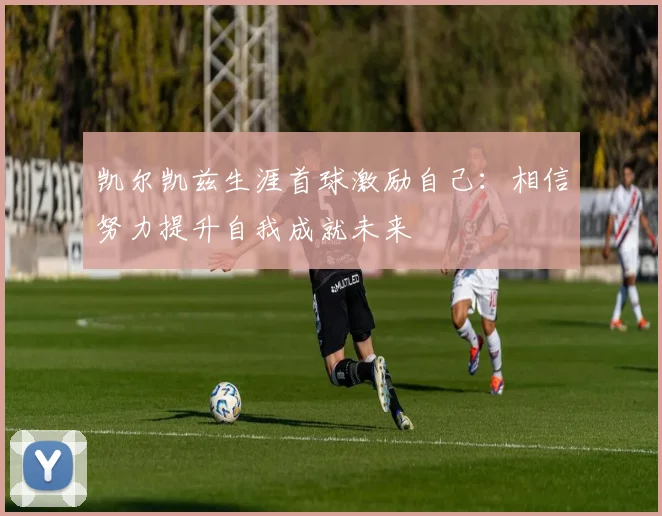 凯尔凯兹生涯首球激励自己：相信努力提升自我成就未来