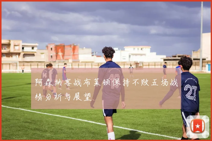 阿森纳客战布莱顿保持不败五场战绩分析与展望