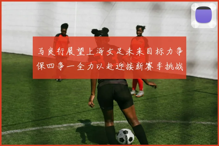 马良行展望上海女足未来目标力争保四争一全力以赴迎接新赛季挑战