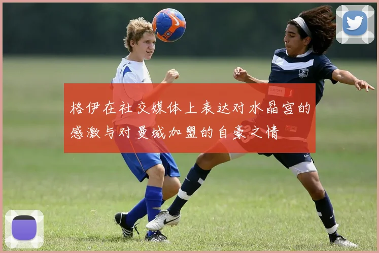 格伊在社交媒体上表达对水晶宫的感激与对曼城加盟的自豪之情