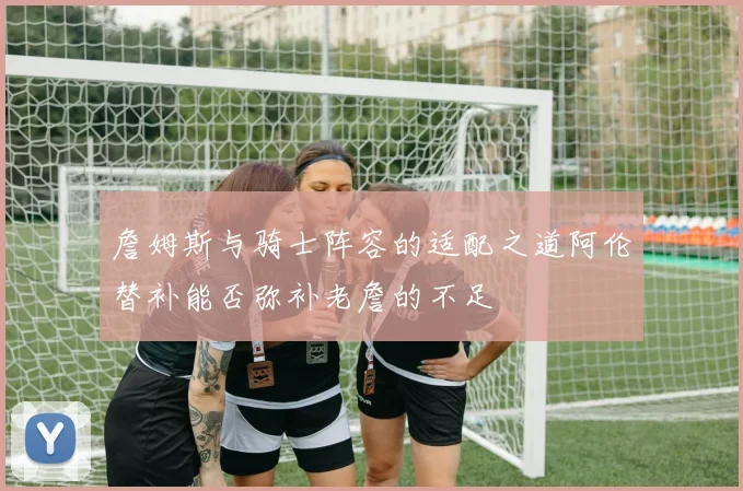 詹姆斯与骑士阵容的适配之道阿伦替补能否弥补老詹的不足