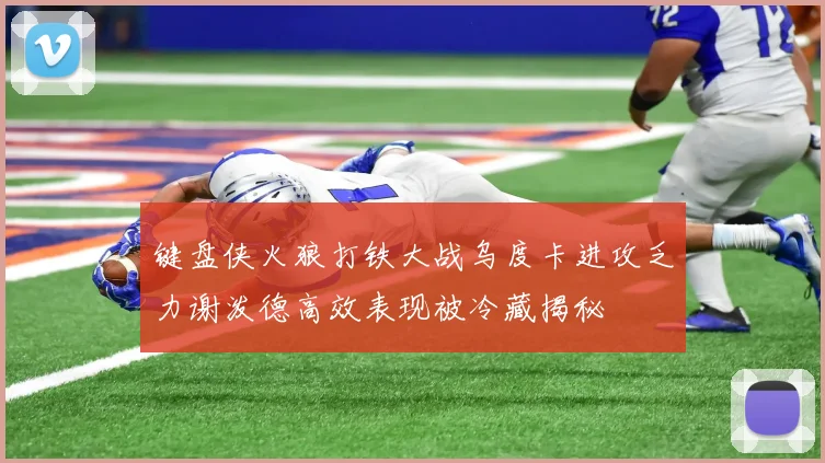 键盘侠火狼打铁大战乌度卡进攻乏力谢泼德高效表现被冷藏揭秘