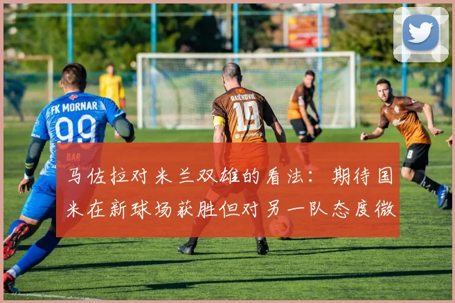 马佐拉对米兰双雄的看法：期待国米在新球场获胜但对另一队态度微妙