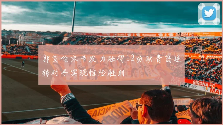 郭艾伦末节发力独得12分助青岛逆转对手实现惊险胜利