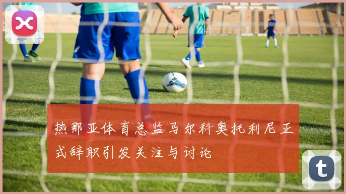 热那亚体育总监马尔科奥托利尼正式辞职引发关注与讨论