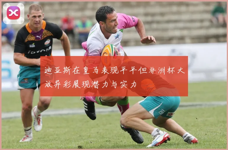 迪亚斯在皇马表现平平但非洲杯大放异彩展现潜力与实力
