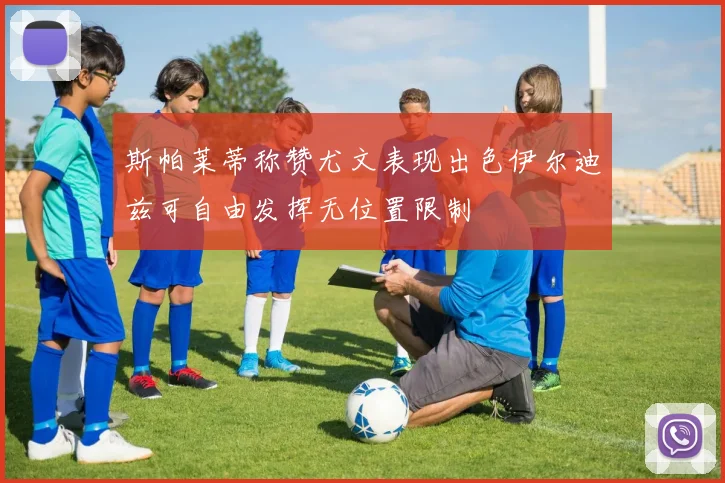 斯帕莱蒂称赞尤文表现出色伊尔迪兹可自由发挥无位置限制