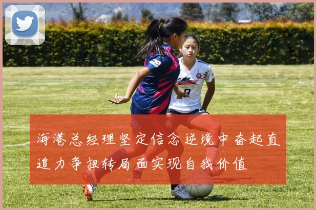 海港总经理坚定信念逆境中奋起直追力争扭转局面实现自我价值